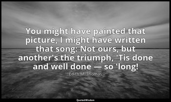 You might have painted that picture, I might have written that song: Not ours, b — Edith M. Thomas