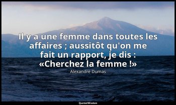 Il y a une femme dans toutes les affaires ; aussitôt qu'on me fait un rapport, j — Alexandre Dumas