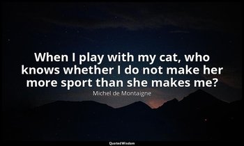 When I play with my cat, who knows whether I do not make her more sport than she — Michel de Montaigne