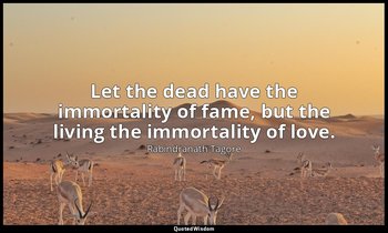 Let the dead have the immortality of fame, but the living the immortality of lov — Rabindranath Tagore