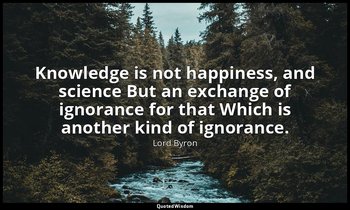 Knowledge is not happiness, and science But an exchange of ignorance for that Wh — Lord Byron