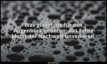 Was glänzt, ist für den Augenblick geboren; das Echte bleibt der Nachwelt unverl — Johann Wolfgang von Goethe