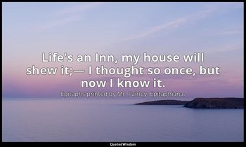 Life's an Inn, my house will shew it;— I thought so once, but now I know it. — Epitaphs printed by Mr. Fairley. Epitaphiana.