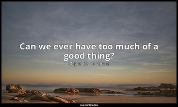 Can we ever have too much of a good thing? — Miguel de Cervantes