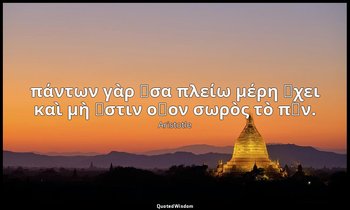 πάντων γὰρ ὅσα πλείω μέρη ἔχει καὶ μὴ ἔστιν οἷον σωρὸς τὸ πᾶν. — Aristotle