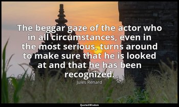 The beggar gaze of the actor who in all circumstances, even in the most serious, — Jules Renard