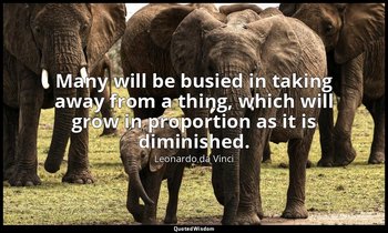 Many will be busied in taking away from a thing, which will grow in proportion a — Leonardo da Vinci