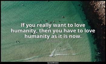 If you really want to love humanity, then you have to love humanity as it is now — Sri Chinmoy