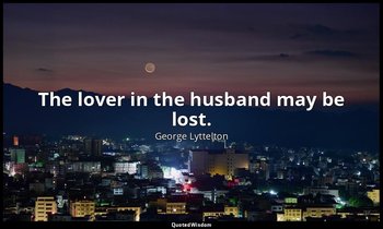 The lover in the husband may be lost. — George Lyttelton