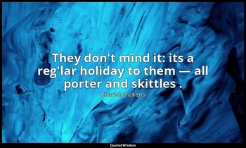 They don't mind it: its a reg'lar holiday to them — all porter and skittles . — Charles Dickens