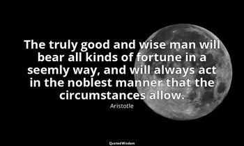 The truly good and wise man will bear all kinds of fortune in a seemly way, and  — Aristotle