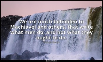 We are much beholden to Machiavel and others, that write what men do, and not wh — Francis Bacon