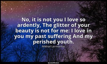 No, it is not you I love so ardently, The glitter of your beauty is not for me:  — Mikhail Lermontov