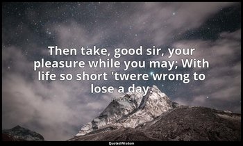 Then take, good sir, your pleasure while you may; With life so short 'twere wron — Horace