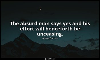 The absurd man says yes and his effort will henceforth be unceasing. — Albert Camus