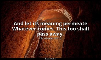 And let its meaning permeate Whatever comes, This too shall pass away. — Ella Wheeler Wilcox