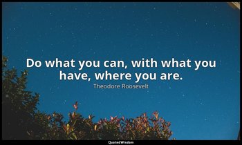 Do what you can, with what you have, where you are. — Theodore Roosevelt