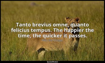 Tanto brevius omne, quanto felicius tempus. The happier the time, the quicker it — Pliny the Younger