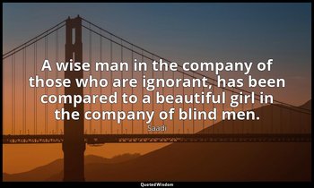 A wise man in the company of those who are ignorant, has been compared to a beau — Saadi