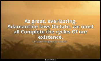 As great, everlasting, Adamantine laws Dictate, we must all Complete the cycles  — Johann Wolfgang von Goethe