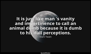 It is just like man 's vanity and impertinence to call an animal dumb because it — Mark Twain