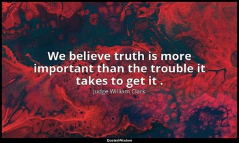 We believe truth is more important than the trouble it takes to get it . — Judge William Clark