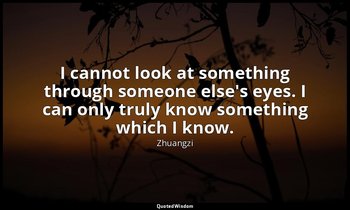 I cannot look at something through someone else's eyes. I can only truly know so — Zhuangzi