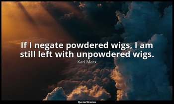 If I negate powdered wigs, I am still left with unpowdered wigs. — Karl Marx