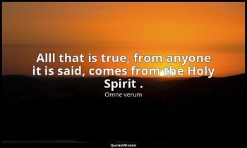 Alll that is true, from anyone it is said, comes from the Holy Spirit . — Omne verum