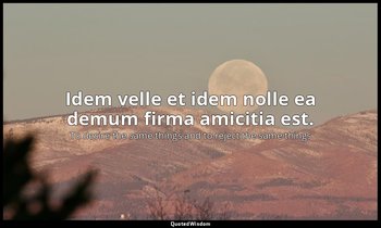 Idem velle et idem nolle ea demum firma amicitia est. — To desire the same things and to reject the same things