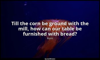 Till the corn be ground with the mill, how can our table be furnished with bread — Rumi