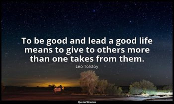 To be good and lead a good life means to give to others more than one takes from — Leo Tolstoy