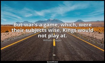 But war's a game, which, were their subjects wise, Kings would not play at. — William Cowper