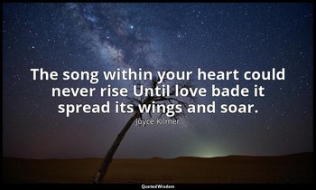 The song within your heart could never rise Until love bade it spread its wings  — Joyce Kilmer