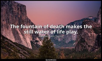 The fountain of death makes the still water of life play. — Rabindranath Tagore