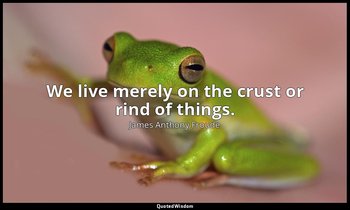 We live merely on the crust or rind of things. — James Anthony Froude