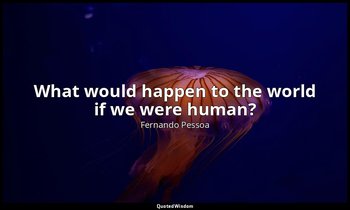 What would happen to the world if we were human? — Fernando Pessoa