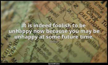 It is indeed foolish to be unhappy now because you may be unhappy at some future — Seneca