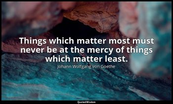 Things which matter most must never be at the mercy of things which matter least — Johann Wolfgang von Goethe
