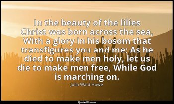 In the beauty of the lilies Christ was born across the sea, With a glory in his  — Julia Ward Howe