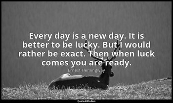 Every day is a new day. It is better to be lucky. But I would rather be exact. T — Ernest Hemingway