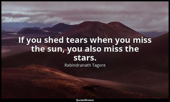 If you shed tears when you miss the sun, you also miss the stars. — Rabindranath Tagore