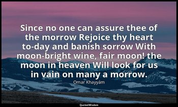 Since no one can assure thee of the morrow Rejoice thy heart to-day and banish s — Omar Khayyám