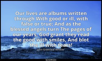 Our lives are albums written through With good or ill, with false or true; And a — John Greenleaf Whittier