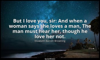 But I love you, sir: And when a woman says she loves a man, The man must hear he — Elizabeth Barrett Browning