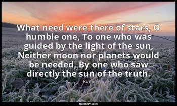 What need were there of stars, O humble one, To one who was guided by the light  — Rumi