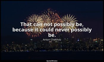 That can not possibly be, because it could never possibly be. — Anton Chekhov