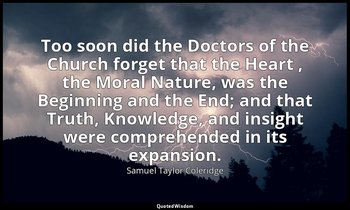 Too soon did the Doctors of the Church forget that the Heart , the Moral Nature, — Samuel Taylor Coleridge