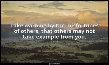 Take warning by the misfortunes of others, that others may not take example from — Saadi