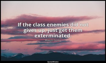 If the class enemies did not gives up, just get them exterminated. — Maxim Gorky